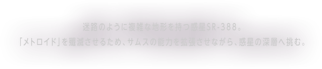 迷路のように複雑な地形を持つ惑星SR-388．「メトロイド」を殲滅させるため、サムスの能力を拡張させながら、惑星の深層へ挑む。