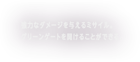 強力なダメージを与えるミサイル。グリーンゲートを開ける事ができる。