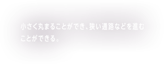 小さく丸まることができ、狭い通路などを進むことができる。