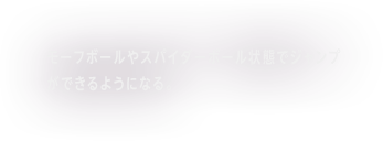 モーフボールやスパイダーボール状態でジャンプができるようになる。