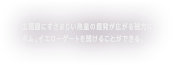 広範囲にすさまじい熱量の爆発が広がる強力なボム。イエローゲートを開ける事ができる。