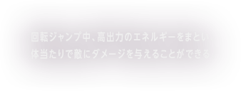 回転ジャンプ中、高出力のエネルギーをまとい、体当たりで敵にダメージを与えることができる。