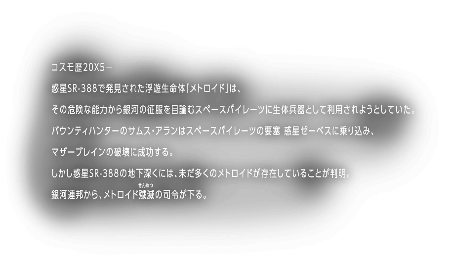 コスモ歴20X5ー惑星SR388で発見された浮遊生命体「メトロイド」は、その危険な能力から銀河の征服を目論むスペースパイレーツに生体兵器として利用されようとしていた。バウンティハンターのサムス・アランはスペースパイレーツの要塞 惑星ゼーベスに乗り込み、マザーブレインの破壊に成功する。しかし惑星SR388の地下深くには、未だ多くのメトロイドが存在していることが判明。銀河連邦から、メトロイド殲滅の司令が下る。