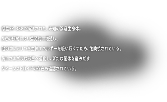 惑星-SR388で捕獲された、未知の浮遊生命体。β線の照射により爆発的に増殖し、他の生物にとりつき生体エネルギーを吸い尽くすため、危険視されている。後にさまざまな形態へ進化し、ベビーメトロイドを生み出すクイーンメトロイドの存在も確認されている。