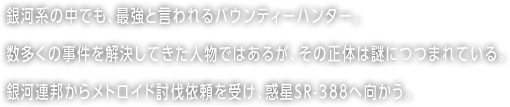 銀河系の中でも、最強と言われるバウンティーハンター。数多くの事件を解決してきた人物ではあるが、その正体は謎につつまれている。銀河連邦からメトロイド討伐依頼を受け、惑星SR-388へ向かう。