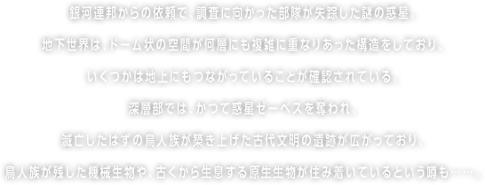 銀河連邦からの依頼で、調査に向かった部隊が失踪した謎の惑星。地下世界は、ドーム状の空間が何層にも複雑に重なりあった構造をしており、いくつかは地上にもつながっていることが確認されている。深層部では、かつて惑星ゼーベスを奪われ、滅亡したはずの鳥人族が築き上げた古代文明の遺跡が広がっており、鳥人族が残した機械生物や、古くから生息する原生生物が住み着いているという噂も……。