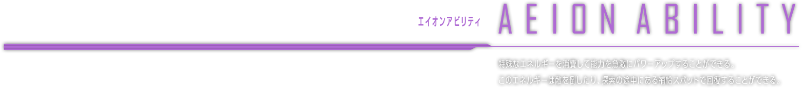 エイオンアビリティ EION ABILITY　特殊なエネルギーを消費して能力を急激にパワーアップすることができる。このエネルギーは敵を倒したり、探索の途中にある補給スポットで回復することができる。