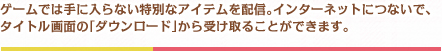 ゲームでは手に入らない特別なアイテムを配信。インターネットにつないで、タイトル画面の「ダウンロード」から受け取ることができます。