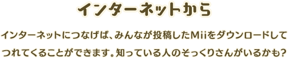 [インターネットから]インターネットにつなげば、みんなが投稿したMiiをダウンロードしてつれてくることができます。知っている人のそっくりさんがいるかも?