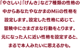 「やさしい」「げんき」など7種類の性格の中からあなたやなかまのMiiの性格を設定します。設定した性格に応じて、冒険中にさまざまな行動をとります。元になった人に近い性格を設定すると、まるで本人みたいに思えるかも。