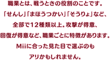 職業とは、戦うときの役割のことです。「せんし」「まほうつかい」「そうりょ」など、全部で12種類以上。攻撃が得意、回復が得意など、職業ごとに特徴があります。Miiに合った見た目で選ぶのもアリかもしれません。