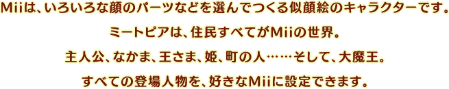 Miiは、いろいろな顔のパーツなどを選んでつくる似顔絵のキャラクターです。ミートピアは、住民すべてがMiiの世界。主人公、なかま、王さま、姫、町の人……そして、大魔王。すべての登場人物を、好きなMiiに設定できます。