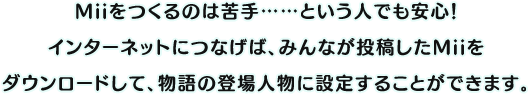 Miiをつくるのは苦手……という人でも安心！インターネットにつなげば、みんなが投稿したMiiをダウンロードして、物語の登場人物に設定することができます。