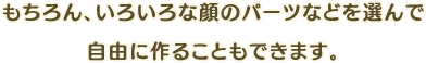 もちろん、いろいろな顔のパーツなどを選んで自由に作ることもできます。