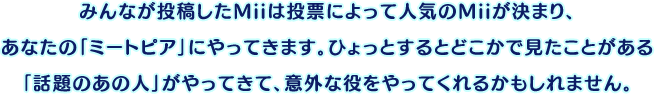 みんなが投稿したMiiは投票によって人気のMiiが決まり、あなたの「ミートピア」にやってきます。ひょっとするとどこかで見たことがある「話題のあの人」がやってきて、意外な役をやってくれるかもしれません。