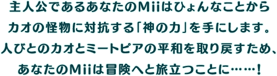 主人公であるあなたのMiiはひょんなことから
カオの怪物に対抗する「神の力」を手にします。人びとのカオとミートピアの平和を取り戻すため、あなたのMiiは冒険へと旅立つことに……！