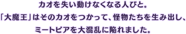 カオを失い動けなくなる人びと。「大魔王」はそのカオをつかって、怪物たちを生み出し、ミートピアを大混乱に陥れました。