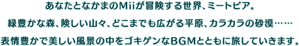 あなたとなかまのMiiが冒険する世界、ミートピア。緑豊かな森、険しい山々、どこまでも広がる平原、カラカラの砂漠……表情豊かで美しい風景の中をゴキゲンなBGMとともに旅していきます。