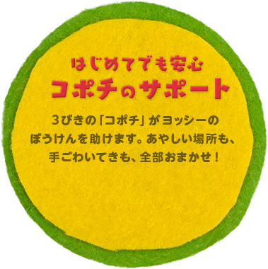 はじめてでも安心 コポチのサポート 3びきの「コポチ」がヨッシーのぼうけんを助けます。あやしい場所も、手ごわいてきも、全部おまかせ！