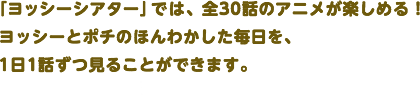 「ヨッシーシアター」では、全30話のアニメが楽しめる！ヨッシーとポチのほんわかした毎日を、1日1話ずつ見ることができます。