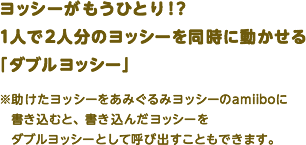 ヨッシーがもうひとり！？1人で2人分のヨッシーを同時に動かせる「ダブルヨッシー」※助けたヨッシーをあみぐるみヨッシーのamiiboに書き込むと、書き込んだヨッシーをダブルヨッシーとして呼び出すこともできます。