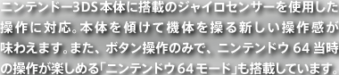 ニンテンドー3DS本体に搭載のジャイロセンサーを使用した操作に対応。本体を傾けて機体を操る新しい操作感が味わえます。また、ボタン操作のみで、ニンテンドウ64当時の操作が楽しめる「ニンテンドウ64モード」も搭載しています。