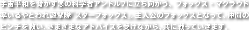 宇宙平和を脅かす悪の科学者アンドルフに立ち向かう、フォックス・マクラウド率いるやとわれ遊撃隊「スターフォックス」。主人公のフォックスとなって、仲間のピンチを救い、さまざまなアドバイスを受けながら、共に戦っていきます。