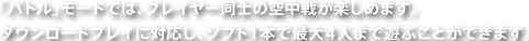 「バトル」モードでは、プレイヤー同士の空中戦が楽しめます。ダウンロードプレイに対応し、ソフト１本で最大４人まで遊ぶことができます。