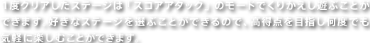 １度クリアしたステージは「スコアアタック」のモードでくりかえし遊ぶことができます。好きなステージを選ぶことができるので、高得点を目指し何度でも気軽に楽しむことができます。