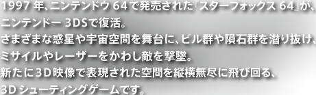 1997年、ニンテンドウ64で発売された『スターフォックス64』が、ニンテンドー3DSで復活。さまざまな惑星や宇宙空間を舞台に、ビル群や隕石群を潜り抜け、ミサイルやレーザーをかわし敵を撃墜。新たに3D映像で表現された空間を縦横無尽に飛び回る、3Dシューティングゲームです。