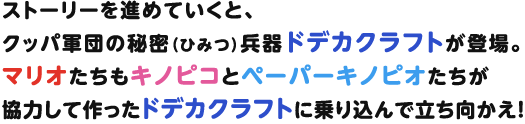 ストーリーを進めていくと、クッパ軍団の秘密（ひみつ）兵器ドデカクラフトが登場。マリオたちもキノピコとペーパーキノピオたちが協力して作ったドデカクラフトに乗り込んで立ち向かえ！