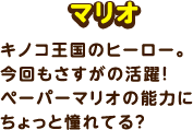 マリオ / キノコ王国のヒーロー。今回もさすがの活躍！ペーパーマリオの能力にちょっと憧れてる？