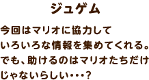 ジュゲム / 今回はマリオに協力していろいろな情報を集めてくれる。でも、助けるのはマリオたちだけじゃないらしい・・・？