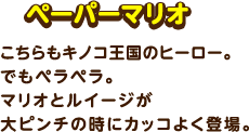 ペーパーマリオ / こちらもキノコ王国のヒーロー。でもペラペラ。マリオとルイージが大ピンチの時にカッコよく登場。