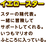 イエロースター / スターの精代表。一緒に冒険してサポートしてくれる。いつもマリオのふところに入っている。