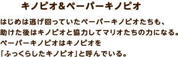 キノピオ＆ペーパーキノピオ / はじめは逃げ回っていたペーパーキノピオたちも、助けた後はキノピオと協力してマリオたちの力になる。ペーパーキノピオはキノピオを「ふっくらしたキノピオ」と呼んでいる。