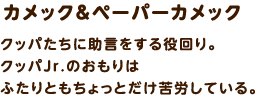 カメック＆ペーパーカメック / クッパたちに助言をする役回り。クッパJr.のおもりはふたりともちょっとだけ苦労している。