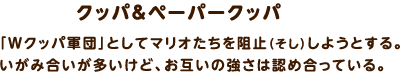 クッパ＆ペーパークッパ / 「Ｗクッパ軍団」としてマリオたちを阻止しようとする。いがみ合いが多いけど、お互いの強さは認め合っている。