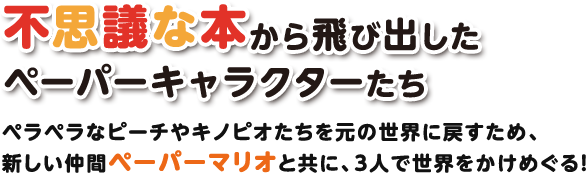 不思議な本から飛び出したペーパーキャラクターたち / ペラペラなピーチやキノピオたちを元の世界に戻すため、新しい仲間ペーパーマリオと共に、3人で世界をかけめぐる！