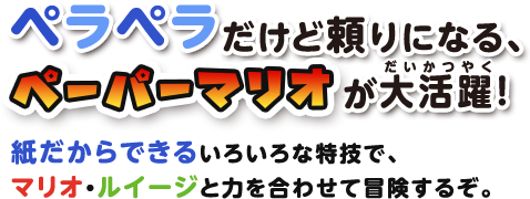 ペラペラだけど頼りになる、ペーパーマリオが大活躍! / 紙だからできるいろいろな特技で、マリオ＆ルイージと力を合わせて冒険するぞ。