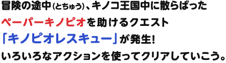 冒冒険の途中、キノコ王国中に散らばったペーパーキノピオを助けるクエスト「キノピオレスキュー」が発生！いろいろなアクションを使ってクリアしていこう。