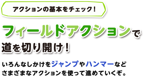 アクションの基本をチェック！ フィールドアクションで道を切り開け！いろんなしかけをジャンプやハンマーなどさまざまなアクションを使って進めていくぞ。