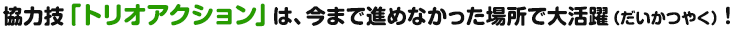 協力技「トリオアクション」は、今まで進めなかった場所で大活躍！