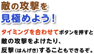 敵の攻撃を見極めよう！タイミングを合わせてボタンを押すと敵の攻撃をよけたり、反撃（はんげき）することもできるぞ。