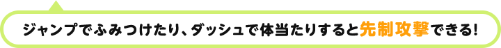 ジャンプで踏みつけたり、ダッシュで体当たりすると先制攻撃！