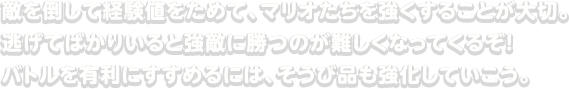 敵を倒して経験値をためて、マリオたちを強くすることが大切。逃げてばかりいると強敵に勝つのが難しくなってくるぞ！バトルを有利にすすめるには、そうび品も強化していこう。