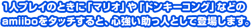 1人プレイのときに「マリオ」や「ドンキーコング」などのamiiboをタッチすると、心強い助っ人として登場します。