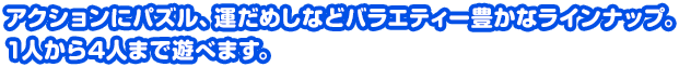 アクションにパズル、運だめしなどバラエティー豊かなラインナップ。1人から4人まで遊べます。