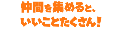 仲間を集めると、いいことたくさん!