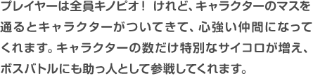 プレイヤーは全員キノピオ!けれど、キャラクターのマスを通るとキャラクターがついてきて、心強い仲間になってくれます。キャラクターの数だけ特別なサイコロが増え、ボスバトルにも助っ人として参戦してくれます。